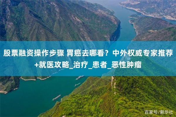 股票融资操作步骤 胃癌去哪看？中外权威专家推荐+就医攻略_治疗_患者_恶性肿瘤