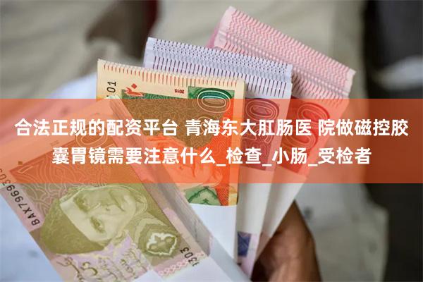 合法正规的配资平台 青海东大肛肠医 院做磁控胶囊胃镜需要注意什么_检查_小肠_受检者