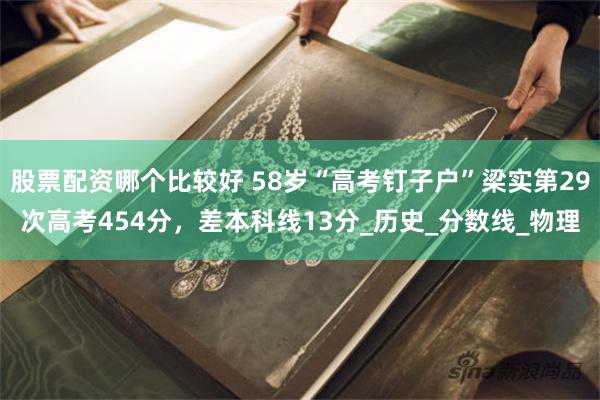 股票配资哪个比较好 58岁“高考钉子户”梁实第29次高考454分，差本科线13分_历史_分数线_物理