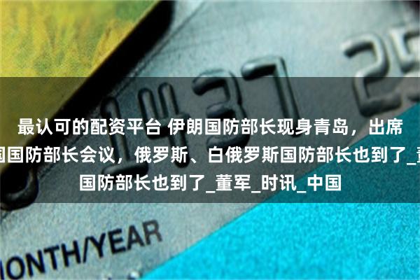 最认可的配资平台 伊朗国防部长现身青岛，出席上合组织成员国国防部长会议，俄罗斯、白俄罗斯国防部长也到了_董军_时讯_中国