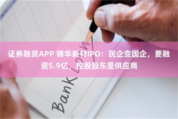 证券融资APP 锦华新材IPO：民企变国企，要融资5.9亿，控股股东是供应商