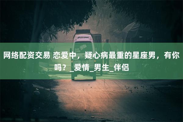 网络配资交易 恋爱中，疑心病最重的星座男，有你吗？_爱情_男生_伴侣