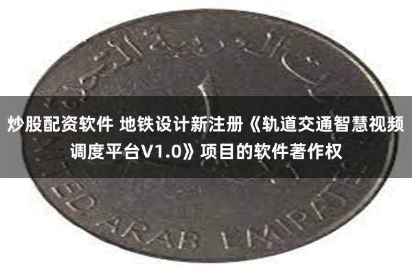 炒股配资软件 地铁设计新注册《轨道交通智慧视频调度平台V1.0》项目的软件著作权