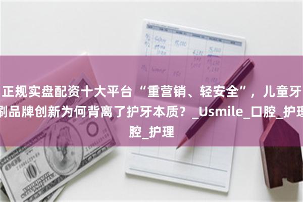 正规实盘配资十大平台 “重营销、轻安全”，儿童牙刷品牌创新为何背离了护牙本质？_Usmile_口腔_护理