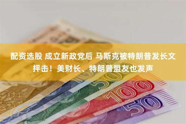 配资选股 成立新政党后 马斯克被特朗普发长文抨击！美财长、特朗普盟友也发声