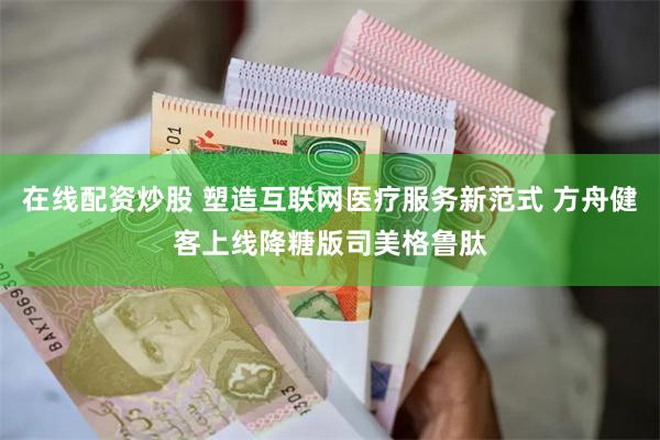 在线配资炒股 塑造互联网医疗服务新范式 方舟健客上线降糖版司美格鲁肽