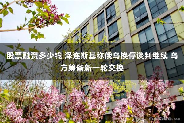 股票融资多少钱 泽连斯基称俄乌换俘谈判继续 乌方筹备新一轮交换