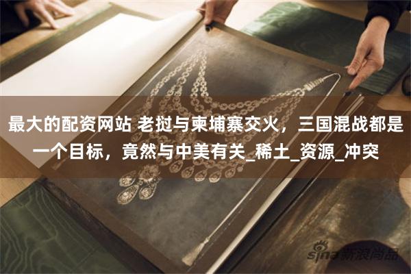 最大的配资网站 老挝与柬埔寨交火，三国混战都是一个目标，竟然与中美有关_稀土_资源_冲突