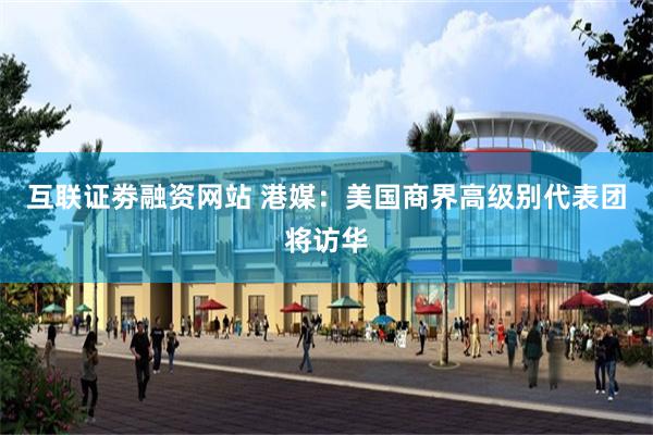 互联证劵融资网站 港媒：美国商界高级别代表团将访华