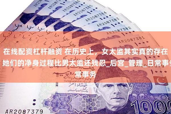 在线配资杠杆融资 在历史上，女太监其实真的存在，她们的净身过程比男太监还残忍_后宫_管理_日常事务