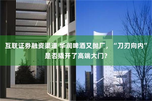 互联证劵融资渠道 华润啤酒又抛厂，“刀刃向内”是否撬开了高端大门？