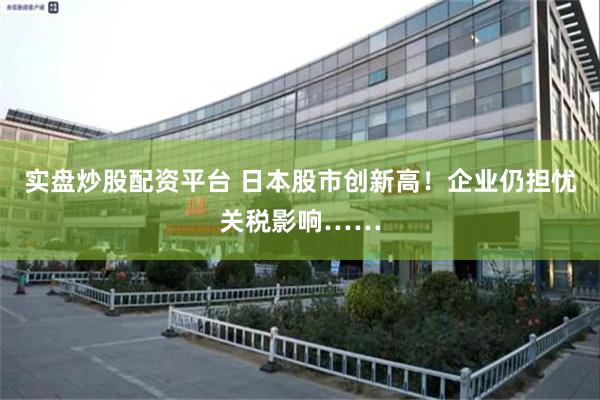 实盘炒股配资平台 日本股市创新高！企业仍担忧关税影响……