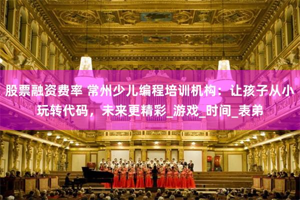 股票融资费率 常州少儿编程培训机构：让孩子从小玩转代码，未来更精彩_游戏_时间_表弟