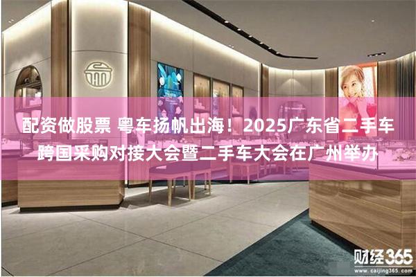配资做股票 粤车扬帆出海！2025广东省二手车跨国采购对接大会暨二手车大会在广州举办