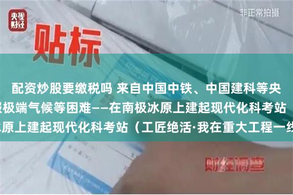 配资炒股要缴税吗 来自中国中铁、中国建科等央企的极地施工团队克服极端气候等困难——在南极冰原上建起现代化科考站（工匠绝活·我在重大工程一线）