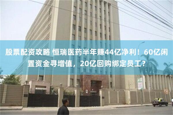 股票配资攻略 恒瑞医药半年赚44亿净利！60亿闲置资金寻增值，20亿回购绑定员工？