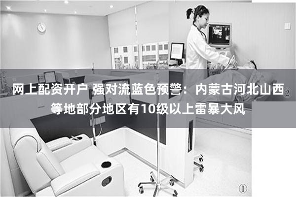 网上配资开户 强对流蓝色预警：内蒙古河北山西等地部分地区有10级以上雷暴大风