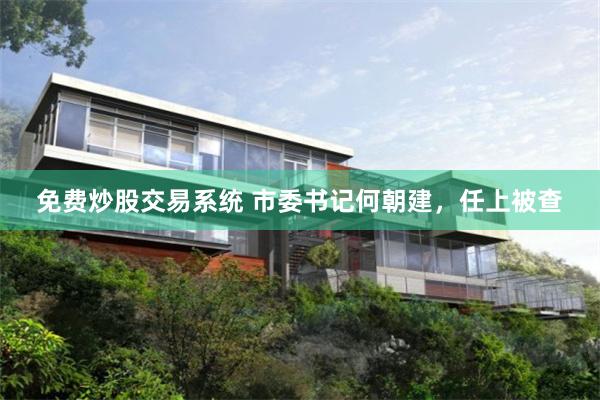 免费炒股交易系统 市委书记何朝建，任上被查