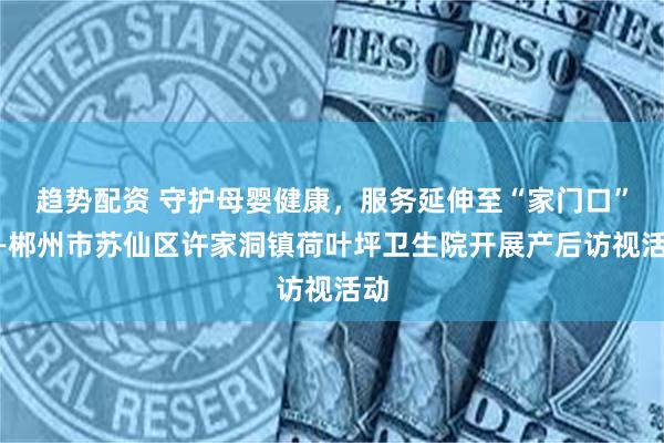 趋势配资 守护母婴健康，服务延伸至“家门口”——郴州市苏仙区许家洞镇荷叶坪卫生院开展产后访视活动