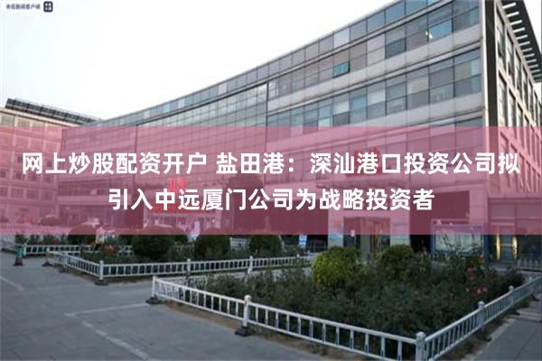 网上炒股配资开户 盐田港：深汕港口投资公司拟引入中远厦门公司为战略投资者