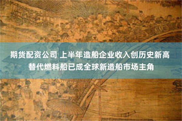 期货配资公司 上半年造船企业收入创历史新高 替代燃料船已成全球新造船市场主角